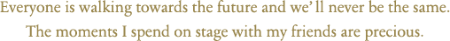 Everyone is walking towards the future and we’ll never be the same. The moments I spend on stage with my friends are precious.