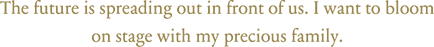 The future is spreading out in front of us. I want to bloom on stage with my precious family.