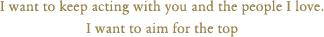 I want to keep acting with you and the people I love. I want to aim for the top